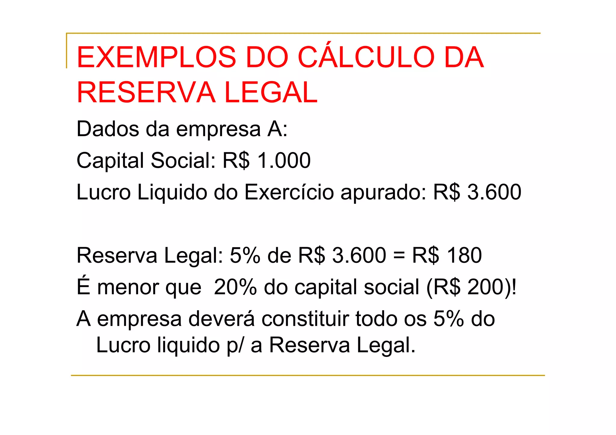 EXEMPLOS DO CÁLCULO DA
RESERVA LEGAL
Dados da empresa A:
Capital Social: R$ 1.000
Lucro Liquido do Exercício apurado: R$ 3.600

Reserva Legal: 5% de R$ 3.600 = R$ 180
É menor que 20% do capital social (R$ 200)!
A empresa deverá constituir todo os 5% do
  Lucro liquido p/ a Reserva Legal.
 