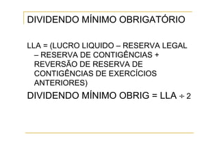 DIVIDENDO MÍNIMO OBRIGATÓRIO

LLA = (LUCRO LIQUIDO – RESERVA LEGAL
  – RESERVA DE CONTIGÊNCIAS +
  REVERSÃO DE RESERVA DE
  CONTIGÊNCIAS DE EXERCÍCIOS
  ANTERIORES)
DIVIDENDO MÍNIMO OBRIG = LLA ÷ 2
 