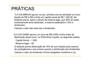 PRÁTICAS
 1) A CIA BRAVO apurou no seu primeiro ano de atividade um lucro
 liquido de R$ 4.200 e tinha um capital social de R$ 1.200,00. No
 Estatuto previa, após o cálculo da reserva legal, que 30% do saldo
 remanescente seria destinado a reserva estatutária e 70% a
 dividendos.
 Calcule o valor das reservas e dividendos.

2) A CIA GAMA apurou um lucro de R$ 5.000 e tinha antes da
destinação desse lucro, no Patrimônio Liquido, os seguintes saldos:
  Capital Social – 1.000
  Reserva legal – 50
O estatuto previa destinação de 10% do lucro liquido para reserva
de contingências e era omisso quanto a distribuição dos dividendos.
Calcule o valor do dividendo mínimo obrigatório conforme a Lei.
 