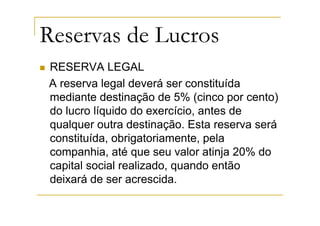 Reservas de Lucros
RESERVA LEGAL
A reserva legal deverá ser constituída
mediante destinação de 5% (cinco por cento)
do lucro líquido do exercício, antes de
qualquer outra destinação. Esta reserva será
constituída, obrigatoriamente, pela
companhia, até que seu valor atinja 20% do
capital social realizado, quando então
deixará de ser acrescida.
 