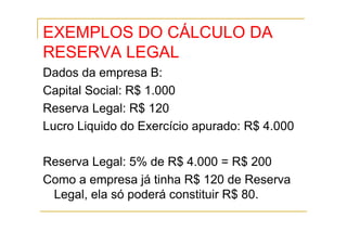 EXEMPLOS DO CÁLCULO DA
RESERVA LEGAL
Dados da empresa B:
Capital Social: R$ 1.000
Reserva Legal: R$ 120
Lucro Liquido do Exercício apurado: R$ 4.000

Reserva Legal: 5% de R$ 4.000 = R$ 200
Como a empresa já tinha R$ 120 de Reserva
 Legal, ela só poderá constituir R$ 80.
 