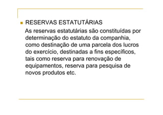 RESERVAS ESTATUTÁRIAS
As reservas estatutárias são constituídas por
determinação do estatuto da companhia,
como destinação de uma parcela dos lucros
do exercício, destinadas a fins específicos,
tais como reserva para renovação de
equipamentos, reserva para pesquisa de
novos produtos etc.
 