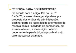 RESERVA PARA CONTINGÊNCIAS
De acordo com o artigo 195 da Lei nº
6.404/76, a assembléia geral poderá, por
proposta dos órgãos de administração,
destinar parte do lucro líquido à formação de
reserva com a finalidade de compensar, em
exercício futuro, a diminuição do lucro
decorrente de perda julgada provável, cujo
valor possa ser estimado.
 