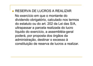 RESERVA DE LUCROS A REALIZAR
No exercício em que o montante do
dividendo obrigatório, calculado nos termos
do estatuto ou do art. 202 da Lei das S/A,
ultrapassar a parcela realizada do lucro
líquido do exercício, a assembléia-geral
poderá, por proposta dos órgãos da
administração, destinar o excesso à
constituição de reserva de lucros a realizar.
 