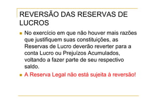 REVERSÃO DAS RESERVAS DE
LUCROS
 No exercício em que não houver mais razões
 que justifiquem suas constituições, as
 Reservas de Lucro deverão reverter para a
 conta Lucro ou Prejuízos Acumulados,
 voltando a fazer parte de seu respectivo
 saldo.
 A Reserva Legal não está sujeita à reversão!
 