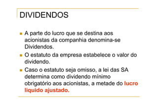 DIVIDENDOS

 A parte do lucro que se destina aos
 acionistas da companhia denomina-se
 Dividendos.
 O estatuto da empresa estabelece o valor do
 dividendo.
 Caso o estatuto seja omisso, a lei das SA
 determina como dividendo mínimo
 obrigatório aos acionistas, a metade do lucro
 liquido ajustado.
 