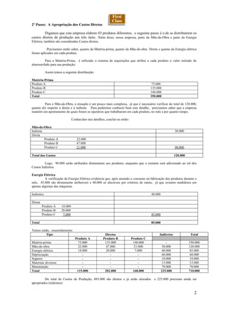 2º Passo: A Apropriação dos Custos Diretos

        Digamos que esta empresa elabore 03 produtos diferentes, o seguinte passo é o de se distribuírem os
custos diretos de produção aos três itens. Além disso, nessa empresa, parte da Mão-de-Obra e parte da Energia
Elétrica, também são consideradas Custos diretos.

           Precisamos então saber, quanto da Matéria-prima, quanto da Mão-de-obra Direta e quanto da Energia elétrica
foram aplicados em cada produto.

         Para a Matéria-Prima, é utilizado o sistema de requisições que atribui a cada produto o valor retirado do
almoxarifado para sua produção:

            Assim temos a seguinte distribuição:

Matéria-Prima
Produto A                                                                                  75.000
Produto B                                                                                 135.000
Produto C                                                                                 140.000
Total                                                                                     350.000

         Para a Mão-de-Obra, a situação é um pouco mais complexa, já que é necessário verificar do total de 120.000,
quanto diz respeito à direta e à indireta. Para podermos conhecer bem este detalhe, precisamos saber que a empresa
mantém um apontamento de quais foram os operários que trabalharam em cada produto, no mês e por quanto tempo.

                                Conhecidos tais detalhes, conclui-se então:

Mão-de-Obra
Indireta                                                                                                     30.000
Direta
         Produto A                 22.000
         Produto B                 47.000
         Produto C                 21.000                                                                    90.000

Total dos Gastos                                                                                             120.000

         Logo, 90.000 serão atribuídos diretamente aos produtos, enquanto que o restante será adicionado ao rol dos
Custos Indiretos.

Energia Elétrica
         A verificação da Energia Elétrica evidencia que, após anotado o consumo na fabricação dos produtos durante o
mês, 45.000 são diretamente atribuíveis e 40.000 só alocáveis por critérios de rateio, já que existem medidores em
apenas algumas das máquinas.

Indiretos                                                                                 40.000

Direta
         Produto A     18.000
         Produto B     20.000
         Produto C      7.000                                                             45.000

Total                                                                                     85.000

Temos então, resumidamente:
         Tipo                                           Diretos                                Indiretos                Total
                                  Produto A            Produto B              Produto C
Matéria-prima                       75.000              135.000                140.000                 -               350.000
Mão-de-obra                         22.000               47.000                 21.000              30.000             120.000
Energia elétrica                    18.000               20.000                 7.000               40.000             85.000
Depreciação                            -                    -                      -                60.000             60.000
Seguros                                -                    -                      -                10.000             10.000
Materiais diversos                     -                    -                      -                15.000             15.000
Manutenção                             -                    -                      -                70.000             70.000
Total                              115.000              202.000                168.000             225.000             710.000

         Do total de Custos de Produção, 485.000 são diretos e já estão alocados e 225.000 precisam ainda ser
apropriados (indiretos).


                                                                                                                          2
 