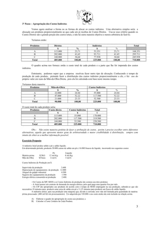 3º Passo – Apropriação dos Custos Indiretos

         Vamos agora analisar a forma ou as formas de alocar os custos indiretos. Uma alternativa simples seria a
alocação aos produtos proporcionalmente ao que cada um já recebeu de Custos Diretos. Usa-se esse critério quando os
Custos Diretos são a grande porção dos custos totais, e não há outra maneira objetiva e menos arbitrária de fazê-lo.

             Teríamos então:

         Produtos                     Diretos                                     Indiretos                                      Total
                                         $                      %                     $                     %
              A                       115.000                 23,71                53.351                 23,71                 168.351
              B                       202.000                 41,65                93.711                 41.65                 295.711
              C                       168.000                 34,64                77.938                 34.64                 245.938
             Total                    485.000                 100,00               225.000                100,00                710.000

             O quadro acima nos fornece então o custo total de cada produto e a parte que lhe foi imputada dos custos
indiretos.

          Entretanto, podemos supor que a empresa resolveu fazer outro tipo de alocação. Conhecendo o tempo de
produção de cada produto, pretende fazer a distribuição dos custos indiretos proporcionalmente a ele, e fez uso do
próprio valor em reais da Mão-de-Obra Direta, pois ela foi calculada com base neste mesmo tempo.

Teríamos desta maneira:
       Produtos                    Mão-de-Obra                                 Custos Indiretos
                                        $                       %                     $                     %
              A                      22.000                   24.44                55.000                 24.44
              B                      47.000                   52.22                117.500                52.22
              C                      21.000                   23.33                52.500                 23.33
             Total                   90.000                   100,00               225.000                100,00

O custo total de cada produto seria:
        Produtos            Custo direto                Custos Indiretos            Total
                                     $                         $                      $
            A                     115.000                    55.000                170.000
             B                    202.000                   117.500                319.500
             C                    168.000                    52.500                220.500
          Total                   485.000                   225.000                710.000

          Obs.: Não existe maneira perfeita de fazer a atribuição de custos, porém é preciso escolher entre diferentes
alternativas, aquela que apresente menor grau de arbitrariedade e maior credibilidade à distribuição, sempre com
intuito de obter-se a melhor informação possível.

Exercício Proposto

A indústria Aniel produz sabão e pó e sabão líquido.
Em determinado período, produziu 20.000 caixas de sabão em pó e 16.000 frascos do líquido, incorrendo nos seguintes custos

                                    Pó             Líquido
Matéria prima        $2/KG       12 mil Kg         8 mil Kg
Mão-de-Obra          $5/hora      6 mil h          3 mil h

Custos Indiretos de Produção em $:

Supervisão da produção                   3.600
Depreciação de equipamentos da produção 12.000
Aluguel do galpão industrial             4.500
Seguros dos equipamentos da produção     1.500
Energia elétrica consumida na produção   2.400

           - Os Custos de MP, MOD e os Custos Indiretos de produção são comuns aos dois produtos
           - A Aniel possui um contrato de demanda de energia elétrica, pelo qual paga uma quantia fixa por mês.
           - Os CIP são apropriados aos produtos de acordo com o tempo de MOD empregado na sua produção, sabendo-se que são
necessários 18 minutos para produzir uma caixa de sabão em pó e 11,25 minutos para produzir um frasco de sabão líquido.
           A indústria utiliza para sua produção uma máquina que, devido à corrosão, tem vida útil limitada pela quantidade de matéria-
prima processada (400 mil KG de processamento). Foi adquirida por 320.000 e seu custo ainda não está incluído na relação acima.

             A)   Elaborar o quadro de apropriação de custos aos produtos; e
             B)   Calcular o Custo Unitário de Cada Produto.

                                                                                                                                     3
 