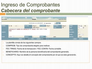  La plantilla consta de los siguientes campos:
 COMPROB: Tipo de comprobante elegido para realizar.
 FEC TRNAS: Fecha de la transacción / FEC CONTB: Fecha contable
 BENEFICIARIO: Nombre de la persona beneficiaria del comprobante generado.
 CONCEPTO: Aquí se detalla el concepto del comprobante por el que se esta generando.
Ingreso de Comprobantes
Cabecera del comprobante
 