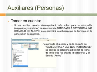 Auxiliares (Personas)
 Tomar en cuenta:
 Si un auxiliar creado desempeñará más roles para la compañía
(empleado y vendedor) se recomienda AGREGAR LA CATEGORIA, NO
CREARLO DE NUEVO, esto permitirá la optimización de tiempos en la
generación de reportes.
Se consulta el auxiliar y en la pestaña de
“CATEGORIAS A LAS QUE PERTENECE”
se agrega la categoria adicional, la fecha
de inicio que fue creada la categoría, y el
Estado “Activo”
 
