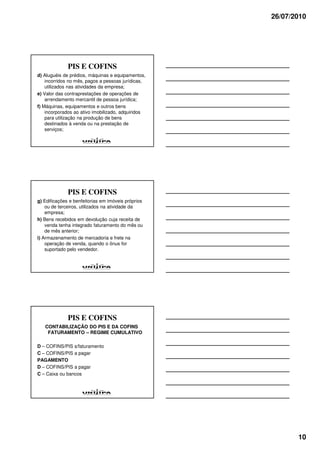 26/07/2010




              PIS E COFINS
d) Aluguéis de prédios, máquinas e equipamentos,
    incorridos no mês, pagos a pessoas jurídicas,
    utilizados nas atividades da empresa;
e) Valor das contraprestações de operações de
    arrendamento mercantil de pessoa jurídica;
f) Máquinas, equipamentos e outros bens
    incorporados ao ativo imobilizado, adquiridos
    para utilização na produção de bens
    destinados à venda ou na prestação de
    serviços;




              PIS E COFINS
g) Edificações e benfeitorias em imóveis próprios
    ou de terceiros, utilizados na atividade da
    empresa;
h) Bens recebidos em devolução cuja receita de
    venda tenha integrado faturamento do mês ou
    de mês anterior;
i) Armazenamento de mercadoria e frete na
    operação de venda, quando o ônus for
    suportado pelo vendedor.




              PIS E COFINS
   CONTABILIZAÇÃO DO PIS E DA COFINS
    FATURAMENTO – REGIME CUMULATIVO

D – COFINS/PIS s/faturamento
C – COFINS/PIS a pagar
PAGAMENTO
D – COFINS/PIS a pagar
C – Caixa ou bancos




                                                           10
 