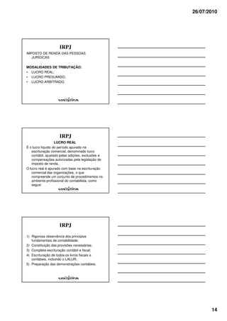 26/07/2010




                    IRPJ
IMPOSTO DE RENDA DAS PESSOAS
   JURÍDICAS

MODALIDADES DE TRIBUTAÇÃO:
• LUCRO REAL;
• LUCRO PRESUMIDO;
• LUCRO ARBITRADO.




                    IRPJ
                   LUCRO REAL
É o lucro líquido do período apurado na
   escrituração comercial, denominado lucro
   contábil, ajustado pelas adições, exclusões e
   compensações autorizadas pela legislação do
   imposto de renda.
O lucro real é apurado com base na escrituração
   comercial das organizações, o que
   compreende um conjunto de procedimentos no
   ambiente profissional do contabilista, como
   segue:




                    IRPJ
1) Rigorosa observância dos princípios
   fundamentais de contabilidade;
2) Constituição das provisões necessárias;
3) Completa escrituração contábil e fiscal;
4) Escrituração de todos os livros fiscais e
   contábeis, incluindo o LALUR;
5) Preparação das demonstrações contábeis.




                                                          14
 