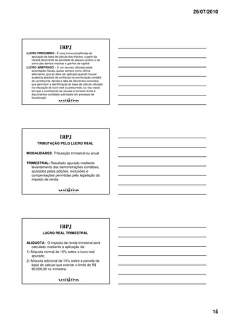 26/07/2010




                          IRPJ
LUCRO PRESUMIDO - É uma forma simplificada de
   apuração da base de cálculo dos tributos, a partir da
   receita decorrente da atividade da pessoa jurídica e da
   soma das demais receitas e ganhos de capital.
LUCRO ARBITRADO – É um recurso utilizado pelas
   autoridades fiscais, quase sempre como última
   alternativa, que só deve ser aplicado quando houver
   ausência absoluta de confiança na escrituração contábil
   do contribuinte, devido a falta de elementos concretos
   que permitam a identificação da base de cálculo utilizada
   na tributação do lucro real ou presumido, ou nos casos
   em que o contribuinte se recusar a fornecer livros e
   documentos contábeis solicitados em processo de
   fiscalização




                          IRPJ
        TRIBUTAÇÃO PELO LUCRO REAL

MODALIDADES: Tributação trimestral ou anual

TRIMESTRAL: Resultado apurado mediante
   levantamento das demonstrações contábeis,
   ajustados pelas adições, exclusões e
   compensações permitidas pela legislação do
   imposto de renda.




                          IRPJ
            LUCRO REAL TRIMESTRAL

ALIQUOTA: O imposto de renda trimestral será
    calculado mediante a aplicação da:
1) Alíquota normal de 15% sobre o lucro real
    apurado;
2) Alíquota adicional de 10% sobre a parcela da
    base de calculo que exercer o limite de R$
    60.000,00 no trimestre.




                                                                      15
 