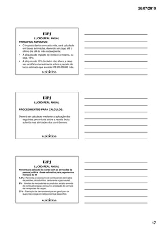26/07/2010




                        IRPJ
             LUCRO REAL ANUAL
PRINCIPAIS ASPECTOS:
• O imposto devido em cada mês, será calculado
  em bases estimadas, devendo ser pago até o
  último dia útil do mês subseqüente;
• A alíquota do imposto de renda é a mesma, ou
  seja, 15%;
• A alíquota de 10% também não altera, e deve
  ser recolhida mensalmente sobre a parcela do
  lucro estimado que exceder R$ 20.000,00 mês.




                        IRPJ
               LUCRO REAL ANUAL

PROCEDIMENTOS PARA CALCULOS:

Deverá ser calculado mediante a aplicação dos
  seguintes percentuais sobre a receita bruta
  auferida nas atividades dos contribuintes:




                        IRPJ
               LUCRO REAL ANUAL
Percentuais aplicado de acordo com as atividades da
   pessoa jurídica - base estimativa para pagamentos
   mensais do IR
1,6% - Revenda pra consumo de combustíveis derivados
   de petróleo, álcool etílico, carburante e gás natural;
8% - Vendas de mercadorias ou produtos, exceto revenda
   de combustíveis para consumo; prestação de serviços
   de transportes de cargas;
32% - Prestação de demais serviços em geral para os
   quais não esteja previsto percentual específico;




                                                                   17
 