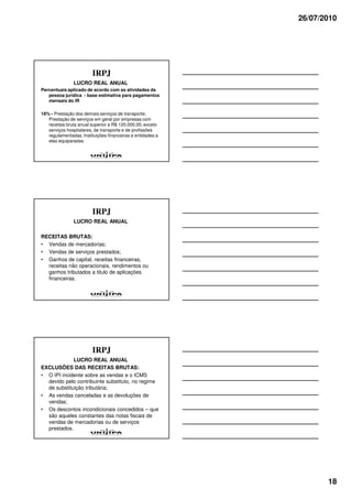 26/07/2010




                         IRPJ
               LUCRO REAL ANUAL
Percentuais aplicado de acordo com as atividades da
   pessoa jurídica - base estimativa para pagamentos
   mensais do IR

16% - Prestação dos demais serviços de transporte;
   Prestação de serviços em geral por empresas com
   receitas bruta anual superior a R$ 120.000,00, exceto
   serviços hospitalares, de transporte e de profissões
   regulamentadas; Instituições financeiras e entidades a
   elas equiparadas




                         IRPJ
               LUCRO REAL ANUAL

RECEITAS BRUTAS:
• Vendas de mercadorias;
• Vendas de serviços prestados;
• Ganhos de capital, receitas financeiras,
  receitas não operacionais, rendimentos ou
  ganhos tributados a titulo de aplicações
  financeiras.




                         IRPJ
             LUCRO REAL ANUAL
EXCLUSÕES DAS RECEITAS BRUTAS:
• O IPI incidente sobre as vendas e o ICMS
  devido pelo contribuinte substituto, no regime
  de substituição tributária;
• As vendas canceladas e as devoluções de
  vendas;
• Os descontos incondicionais concedidos – que
  são aqueles constantes das notas fiscais de
  vendas de mercadorias ou de serviços
  prestados.




                                                                   18
 