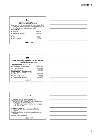 26/07/2010




                         ISS
            CONTABILIZAÇÃO/ISS
Durante o mês de fevereiro de 2010, a empresa GMP
  Consultores prestou serviços a prazo, no valor bruto de
  R$ 10.000,00, com alíquota de 5% no ISS.
Receita Bruta:
D - Clientes                              10.000,00
C - Vendas de Serviços                    10.000,00
ISS
D - ISS                                      500,00
C - ISS a recolher                           500,00




                         ISS
 CONTABILIZAÇÃO COMO SUBSTITUTO
         TRIBUTÁRIO NO ISS
TOMADORA DE SERVIÇOS:
D – Despesas c/consultoria                 10.000,00
C – Fornecedores                            9.500,00
C – ISS a recolher                            500,00
PRESTADORA DE SERVIÇOS:
D – Clientes                                9.500,00
D – ISS a recuperar                           500,00
C – Vendas de Serviços                     10.000,00




                       ICMS
IMPOSTO SOBRE CIRCULAÇÃO DE
  MERCADORIAS E SOBRE PRESTAÇÃO DE
  SERVIÇOS DE TRANSPORTES
  INTERESTADUAL E INTERMUNICIPAL E DE
  COMUNICAÇÃO.

COMPETÊNCIA: Dos estados e do Distrito
  Federal.
Cálculo por dentro, ou seja, integra o preço do
  produto.
Imposto não cumulativo.




                                                                    2
 