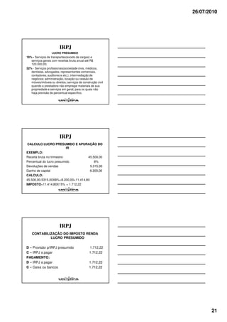 26/07/2010




                         IRPJ
                   LUCRO PRESUMIDO
16% - Serviços de transportes(exceto de cargas) e
   serviços gerais com receitas bruta anual até R$
   120.000,00;
32% - Serviços profissionais(sociedade civis, médicos,
   dentistas, advogados, representantes comerciais,
   contadores, auditores e etc.); intermediação de
   negócios; administração, locação ou cessão de
   móveis/imóveis ou direitos; serviços de construção civil
   quando a prestadora não empregar materiais de sua
   propriedade e serviços em geral, para os quais não
   haja previsão de percentual específico.




                         IRPJ
 CALCULO LUCRO PRESUMIDO E APURAÇÃO DO
                           IR
EXEMPLO:
Receita bruta no trimestre            45.500,00
Percentual do lucro presumido              8%
Devoluções de vendas                    5.315,00
Ganho de capital                        8.200,00
CALCULO:
45.500,00-5315,00X8%+8.200,00=11.414,80
IMPOSTO=11.414,80X15% = 1.712,22




                         IRPJ
    CONTABILIZAÇÃO DO IMPOSTO RENDA
             LUCRO PRESUMIDO

D – Provisão p/IRPJ presumido                   1.712,22
C – IRPJ a pagar                                1.712,22
PAGAMENTO:
D – IRPJ a pagar                                1.712,22
C – Caixa ou bancos                             1.712,22




                                                                     21
 