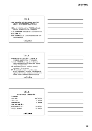 26/07/2010




                       CSLL
CONTRIBUIÇÃO SOCIAL SOBRE O LUCRO
  LÍQUIDO DAS PESSOAS JURIDICAS

A CSLL foi instituída pela Lei 7689/88 e alterada
   pelas Lei 8034/90, 9316/99 e 10684/03.
FATO GERADOR: Obtenção de lucro no exercício
ALIQUOTA: 9%
BASE DE CALCULO: É calculada de acordo com
   a tabela a seguir:




                       CSLL
BASE DE CALCULO DA CSLL – A PARTIR DE
   01/09/2003 – LUCRO REAL E PRESUMIDO
A partir de 01/09/2003, por força do art. 22 da Lei
   10684/03 a base de calculo, devida pelas pessoas
   jurídicas, corresponderá a:
12% - Atividades comerciais, industriais, serviços
   hospitalares e de transportes;
32% - Prestação de serviços em geral, exceto os
   serviços hospitalares e transporte; intermediação de
   negócios; administração, locação ou cessão de bens
   imóveis, móveis e direitos de qualquer natureza.




                       CSLL
          LUCRO REAL TRIMESTRAL
EXEMPLO:
Lucro Real                    364.000,00
CSLL – 9%                       32.760,00
Total da CSLL                   32.760,00
CONTABILIZAÇÃO:
D – Provisão p/CSLL            32.760,00
C – CSLL a pagar                32.760,00




                                                                 22
 