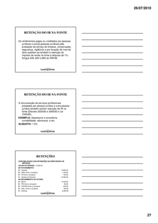 26/07/2010




     RETENÇÃO DO IR NA FONTE

Os rendimentos pagos ou creditados por pessoas
   jurídicas a outras pessoas jurídicas pela
   prestação de serviço de limpeza, conservação,
   segurança, vigilância e por locação de mao de
   obra sujeitam-se também à retenção do
   imposto de renda na fonte à alíquota de 1%.
   Artigos 649, 650 e 865 do RIR/99.




     RETENÇÃO DO IR NA FONTE

A remuneração de serviços profissionais
   prestados por pessoa jurídica a outra pessoa
   jurídica também sofrem retenção de IR na
   fonte.(Decreto 2030/83 e 2065/83 e Lei
   7450/85).
EXEMPLO: Assessoria e consultoria,
   contabilidade, advocacia, e etc.
ALIQUOTA: 1,5%




                  RETENÇÕES
CONTABILIZAÇÃO DAS RETENÇÕES NA PRESTADORA DE
     SERVIÇOS:
VALOR DO SERVIÇO: 10.000,00
NO FATURAMENTO:
D – Clientes                               8.800,00
D – INSS fonte a recuperar                 1.100,00
D – IR fonte a recuperar                     100,00
C – Vendas de Serviços                    10.000,00
NO RECEBIMENTO DA FATURA:
D – Banco                                  8.335,00
D – PIS fonte a recuperar                     65,00
D – COFINS fonte a recuperar                 300,00
D – CSLL fonte a recuperar                   100,00
C – Clientes                               8.800,00




                                                             27
 