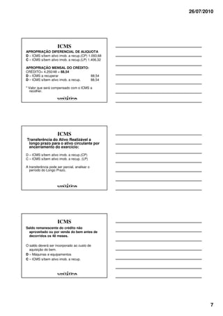 26/07/2010




                     ICMS
APROPRIAÇÃO DIFERENCIAL DE ALIQUOTA
D – ICMS s/bem ativo imob. a recup.(CP) 1.093,68
C – ICMS s/bem ativo imob. a recup.(LP) 1.406,32

APROPRIAÇÃO MENSAL DO CRÉDITO:
CRÉDITO= 4.250/48 = 88,54
D – ICMS a recuperar                88,54
D – ICMS s/bem ativo imob. a recup. 88,54

* Valor que será compensado com o ICMS a
  recolher.




                     ICMS
Transferência do Ativo Realizável a
 longo prazo para o ativo circulante por
 encerramento do exercício:

D – ICMS s/bem ativo imob. a recup.(CP)
C – ICMS s/bem ativo imob. a recup. (LP)

A transferência pode ser parcial, analisar o
  período do Longo Prazo.




                     ICMS
Saldo remanescente do crédito não
  aproveitado ou por venda do bem antes de
  decorridos os 48 meses.

O saldo deverá ser incorporado ao custo de
  aquisição do bem.
D – Máquinas e equipamentos
C – ICMS s/bem ativo imob. a recup.




                                                           7
 