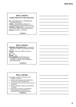 26/07/2010




             PIS E COFINS
 REGIME CUMULATIVO E NÃO CUMULATIVO

PIS – CONTRIBUIÇÃO P/ O PROGRAMA DE
  INTEGRAÇÃO SOCIAL
COFINS – CONTRIBUIÇÃO SOCIAL P/ O
  FINANCIAMENTO DA SEGURIDADE SOCIAL
COBRANÇA CUMULATIVA – O contribuinte não
  pode tomar créditos de operações anteriores.
Alíquotas: PIS 0,65% - COFINS 3%




             PIS E COFINS
COBRANÇA NÃO-CUMULATIVA: O contribuinte
  poderá tomar créditos de operações permitidas
  por lei.
Alíquotas: Tanto para o débito como para o
  crédito
PIS – 1,65%
COFINS – 7,6%
FATO GERADOR: A contribuição para o
  PIS/PASEP e COFINS, com incidência
  cumulativa ou não, tem como fato gerador o
  faturamento mensal.




             PIS E COFINS
Não integram a base de calculo para o PIS e
   COFINS, as receitas:
a) Isentas e não alcançadas pela incidência das
   contribuições (receita de exportação);
b) Não-operacionais decorrentes da venda de ativo
   permanente;
c) Vendas canceladas e descontos incondicionais
   concedidos;
d) Reversões de provisões e recuperação de
   crédito baixados como perda que não
   representam ingressos de novas receitas;




                                                            8
 
