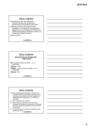 26/07/2010




              PIS E COFINS
e) Resultado positivo da avaliação de
   investimentos pelo valor do patrimônio
   líquido(receita de equivalência patrimonial);
f) Receitas auferidas pela pessoa jurídica
   revendedora, na revenda de mercadorias em
   relação às quais a contribuição do PIS/PASEP e
   COFINS seja exigida da empresa vendedora na
   condição de substituta tributária;
g) Combustíveis.




              PIS E COFINS
       IMPLANTAÇÃO DO REGIME NÃO-
               CUMULATIVO

PIS – a partir de dezembro/2002 – Lei nº
  10637/2002
Alíquota: 1,65%
COFINS – a partir de fevereiro/2004 – Lei nº
  10833/2003
Alíquota: 7,6%




              PIS E COFINS
Os diplomas legais que instituíram a cobrança não-
   cumulativa do PIS e da COFINS, determinam que
   a pessoa jurídica poderá descontar créditos dos
   referido tributos em relação a: (Lei 10637/02 e
   10833/03).
a) Bens adquiridos para revenda;
b) Bens e serviços, utilizados como insumos na
   prestação de serviços e na produção ou fabricação
   de bens ou produtos destinados à venda, inclusive
   combustíveis.
c) Energia elétrica consumida nos estabelecimentos
   da pessoa jurídica;




                                                               9
 