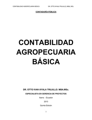 CONTABILIDAD AGROPECUARIA BÁSICA DR. OTTO AYALA TRUJILLO, MBA, MSc
1
CONTADURÍA PÚBLICA
CONTABILIDAD
AGROPECUARIA
BÁSICA
DR. OTTO IVAN AYALA TRUJILLO. MBA.MSc.
ESPECIALISTA EN GERENCIA DE PROYECTOS
Ibarra - Ecuador
2013
Quinta Edición
 