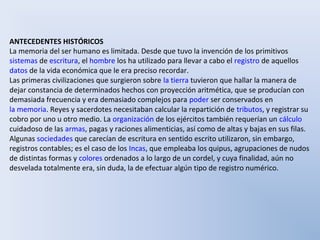 ANTECEDENTES HISTÓRICOS
La memoria del ser humano es limitada. Desde que tuvo la invención de los primitivos
sistemas de escritura, el hombre los ha utilizado para llevar a cabo el registro de aquellos
datos de la vida económica que le era preciso recordar.
Las primeras civilizaciones que surgieron sobre la tierra tuvieron que hallar la manera de
dejar constancia de determinados hechos con proyección aritmética, que se producían con
demasiada frecuencia y era demasiado complejos para poder ser conservados en
la memoria. Reyes y sacerdotes necesitaban calcular la repartición de tributos, y registrar su
cobro por uno u otro medio. La organización de los ejércitos también requerían un cálculo
cuidadoso de las armas, pagas y raciones alimenticias, así como de altas y bajas en sus filas.
Algunas sociedades que carecían de escritura en sentido escrito utilizaron, sin embargo,
registros contables; es el caso de los Incas, que empleaba los quipus, agrupaciones de nudos
de distintas formas y colores ordenados a lo largo de un cordel, y cuya finalidad, aún no
desvelada totalmente era, sin duda, la de efectuar algún tipo de registro numérico.
 