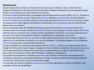 MESOPOTAMIA
El país situado entre el Tigris y el Eufrates era ya en el cuarto milenio a. De J.C. asiento de una
próspera civilización. Los comerciantes de las grandes ciudades mesopotámicas constituyeron desde
fechas muy tempranas una casta influyente e ilustrada.
El famoso código de Hammurabi, promulgado aproximadamente en el año 1700 a. De J.C., Contenía a
la vez que leyes penales, normas civiles y decomercio. Regulaba contratos como los de préstamo,
venta, arrendamiento, comisión, deposito y otras figuras propias del derecho civil y mercantil, y entre
sus disposiciones había algunas directamente relacionadas con la manera en que los comerciantes
debían llevar sus registros.
Se han conservado miles de tablillas cerámicas que permiten formarse una imagen acerca de la
manera en que los sumerios llevaban las cuentas. Gracias a esos testigos, inmunes al paso del tiempo,
sabemos que ya en épocas muy antiguas existían sociedades comerciales, e las que las aportaciones
de capital y el reparto de beneficios estaban cuidadosamente estipulados por escrito.
La propia organización del Estado, así como el adecuado funcionamiento de los templos, exigían el
registro de sus actividades económicas en cuentas detalladas. Los templos llegaron a ser verdaderas
instituciones bancarias, que realizaban prestamos.
El auge de Babilonia a comienzos del segundo milenio a. De J.C., es decir en la época de que data el
Código de Hammurabi, trajo consigo un progreso en las anotaciones contables. Aparece entonces una
manera generalizada de realizar las inscripciones, estableciéndose un orden en los elementos de
éstas; título de la cuenta, nombre del interesado, cantidades, total general.
Los pueblos mesopotámicos utilizaban ya el ábaco para facilitar la realización de las operaciones
aritméticas, que fueron sumamente laboriosas en todas las épocas, hasta la relativamente reciente
introducción universal de la actual numeración arábiga.
La costumbre de insertar la plancha cerámica en una varilla, siguiendo un orden cronológico, creó
verdaderos libros de contabilidad.
 