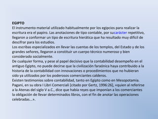 EGIPTO
El instrumento material utilizado habitualmente por los egipcios para realizar la
escritura era el papiro. Las anotaciones de tipo contable, por sucarácter repetitivo,
llegaron a conformar un tipo de escritura hierática que ha resultado muy difícil de
descifrar para los estudios.
Los escribas especializados en llevar las cuentas de los templos, del Estado y de los
grandes señores, llegaron a constituir un cuerpo técnico numeroso y bien
considerado socialmente.
De cualquier forma, y pese al papel decisivo que la contabilidad desempeño en el
antiguo Egipto, no puede decirse que la civilización faraónica haya contribuido a la
historia de la contabilidad con innovaciones o procedimientos que no hubieran
sido ya utilizados por los poderosos comerciantes calderos.
Existen testimonios sobre contabilidad, tanto en Egipto como en Mesopotamia.
Pagani, en su obra I Libri Comerciali [citado por Gertz, 1996:26], «quien al referirse
a la Atenas del siglo V a.C., dice que había reyes que imponían a los comerciantes
la obligación de llevar determinados libros, con el fin de anotar las operaciones
celebradas...».
 