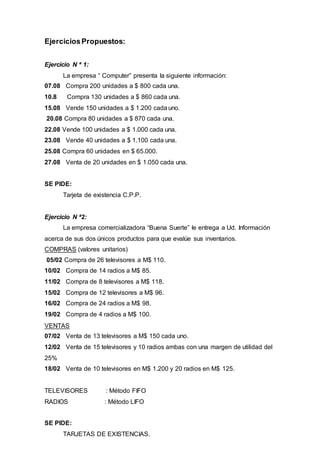 EjerciciosPropuestos:
Ejercicio N ª 1:
La empresa “ Computer” presenta la siguiente información:
07.08 Compra 200 unidades a $ 800 cada una.
10.8 Compra 130 unidades a $ 860 cada una.
15.08 Vende 150 unidades a $ 1.200 cada uno.
20.08 Compra 80 unidades a $ 870 cada una.
22.08 Vende 100 unidades a $ 1.000 cada una.
23.08 Vende 40 unidades a $ 1.100 cada una.
25.08 Compra 60 unidades en $ 65.000.
27.08 Venta de 20 unidades en $ 1.050 cada una.
SE PIDE:
Tarjeta de existencia C.P.P.
Ejercicio N ª2:
La empresa comercializadora “Buena Suerte” le entrega a Ud. Información
acerca de sus dos únicos productos para que evalúe sus inventarios.
COMPRAS (valores unitarios)
05/02 Compra de 26 televisores a M$ 110.
10/02 Compra de 14 radios a M$ 85.
11/02 Compra de 8 televisores a M$ 118.
15/02 Compra de 12 televisores a M$ 96.
16/02 Compra de 24 radios a M$ 98.
19/02 Compra de 4 radios a M$ 100.
VENTAS
07/02 Venta de 13 televisores a M$ 150 cada uno.
12/02 Venta de 15 televisores y 10 radios ambas con una margen de utilidad del
25%
18/02 Venta de 10 televisores en M$ 1.200 y 20 radios en M$ 125.
TELEVISORES : Método FIFO
RADIOS : Método LIFO
SE PIDE:
TARJETAS DE EXISTENCIAS.
 