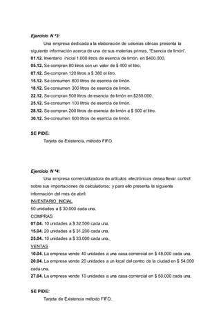 Ejercicio N ª3:
Una empresa dedicada a la elaboración de colonias cítricas presenta la
siguiente información acerca de una de sus materias primas, “Esencia de limón”.
01.12. Inventario inicial 1.000 litros de esencia de limón, en $400.000.
05.12. Se compran 80 litros con un valor de $ 400 el litro.
07.12. Se compran 120 litros a $ 380 el litro.
15.12. Se consumen 800 litros de esencia de limón.
18.12. Se consumen 300 litros de esencia de limón.
22.12. Se compran 500 litros de esencia de limón en $250.000.
25.12. Se consumen 100 litros de esencia de limón.
28.12. Se compran 200 litros de esencia de limón a $ 500 el litro.
30.12. Se consumen 600 litros de esencia de limón.
SE PIDE:
Tarjeta de Existencia, método FIFO
Ejercicio N ª4:
Una empresa comercializadora de artículos electrónicos desea llevar control
sobre sus importaciones de calculadoras; y para ello presenta la siguiente
información del mes de abril:
INVENTARIO INICIAL
50 unidades a $ 30.000 cada una.
COMPRAS
07.04. 10 unidades a $ 32.500 cada una.
15.04. 20 unidades a $ 31.200 cada una.
25.04. 10 unidades a $ 33.000 cada una.
VENTAS
10.04. La empresa vende 40 unidades a una casa comercial en $ 48.000 cada una.
20.04. La empresa vende 20 unidades a un local del centro de la ciudad en $ 54.000
cada una.
27.04. La empresa vende 10 unidades a una casa comercial en $ 50.000 cada una.
SE PIDE:
Tarjeta de Existencia método FIFO.
 