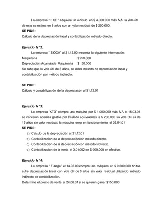La empresa “ EXE “ adquiere un vehículo en $ 4.000.000 más IVA, la vida útil
de este se estima en 8 años con un valor residual de $ 200.000.
SE PIDE:
Cálculo de la depreciación lineal y contabilización método directo.
Ejercicio N °2:
La empresa “ SIOCA” al 31.12.00 presenta la siguiente información:
Maquinaria $ 250.000
Depreciación Acumulada Maquinaria $ 50.000
Se sabe que la vida útil de 5 años, se utiliza método de depreciación lineal y
contabilización por método indirecto.
SE PIDE:
Cálculo y contabilización de la depreciación al 31.12.01.
Ejercicio N °3:
La empresa “KTD” compra una máquina por $ 1.000.000 más IVA el 16.03.01
se cancelan además gastos por traslado equivalentes a $ 200.000 su vida útil es de
15 años sin valor residual; la máquina entra en funcionamiento el 02.04.01
SE PIDE:
a) Calculo de la depreciación al 31.12.01
b) Contabilización de la depreciación con método directo.
c) Contabilización de la depreciación con método indirecto.
d) Contabilización de la venta el 3.01.002 en $ 900.000 en efectivo.
Ejercicio N °4:
La empresa “ Fullage” el 14.05.00 compra una máquina en $ 9.500.000 brutos
sufre depreciación lineal con vida útil de 8 años sin valor residual utilizando método
indirecto de contabilización.
Determine el precio de venta al 24.06.01 si se quieren ganar $150.000
 