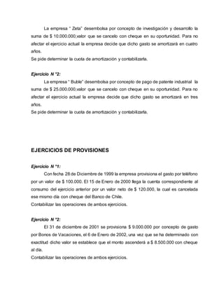 La empresa “ Zeta” desembolsa por concepto de investigación y desarrollo la
suma de $ 10.000.000,valor que se cancelo con cheque en su oportunidad. Para no
afectar el ejercicio actual la empresa decide que dicho gasto se amortizará en cuatro
años.
Se pide determinar la cuota de amortización y contabilizarla.
Ejercicio N °2:
La empresa “ Buble” desembolsa por concepto de pago de patente industrial la
suma de $ 25.000.000,valor que se cancelo con cheque en su oportunidad. Para no
afectar el ejercicio actual la empresa decide que dicho gasto se amortizará en tres
años.
Se pide determinar la cuota de amortización y contabilizarla.
EJERCICIOS DE PROVISIONES
Ejercicio N °1:
Con fecha 28 de Diciembre de 1999 la empresa provisiona el gasto por teléfono
por un valor de $ 100.000. El 15 de Enero de 2000 llega la cuenta correspondiente al
consumo del ejercicio anterior por un valor neto de $ 120.000, la cual es cancelada
ese mismo día con cheque del Banco de Chile.
Contabilizar las operaciones de ambos ejercicios.
Ejercicio N °2:
El 31 de diciembre de 2001 se provisiona $ 9.000.000 por concepto de gasto
por Bonos de Vacaciones, el 6 de Enero de 2002, una vez que se ha determinado con
exactitud dicho valor se establece que el monto ascenderá a $ 8.500.000 con cheque
al día.
Contabilizar las operaciones de ambos ejercicios.
 