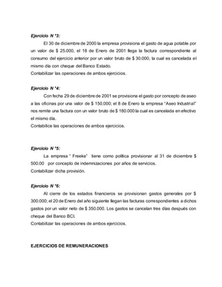 Ejercicio N °3:
El 30 de diciembre de 2000 la empresa provisiona el gasto de agua potable por
un valor de $ 25.000, el 18 de Enero de 2001 llega la factura correspondiente al
consumo del ejercicio anterior por un valor bruto de $ 30.000, la cual es cancelada el
mismo día con cheque del Banco Estado.
Contabilizar las operaciones de ambos ejercicios.
Ejercicio N °4:
Con fecha 29 de diciembre de 2001 se provisiona el gasto por concepto de aseo
a las oficinas por una valor de $ 150.000; el 8 de Enero la empresa “Aseo Industrial”
nos remite una factura con un valor bruto de $ 180.000 la cual es cancelada en efectivo
el mismo día.
Contabilice las operaciones de ambos ejercicios.
Ejercicio N °5:
La empresa “ Freeke” tiene como política provisionar al 31 de diciembre $
500.00 por concepto de indemnizaciones por años de servicios.
Contabilizar dicha provisión.
Ejercicio N °6:
Al cierre de los estados financieros se provisionan gastos generales por $
300.000; el 20 de Enero del año siguiente llegan las facturas correspondientes a dichos
gastos por un valor neto de $ 350.000. Los gastos se cancelan tres días después con
cheque del Banco BCI.
Contabilizar las operaciones de ambos ejercicios.
EJERCICIOS DE REMUNERACIONES
 