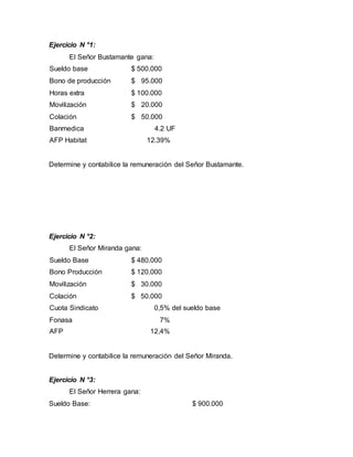 Ejercicio N °1:
El Señor Bustamante gana:
Sueldo base $ 500.000
Bono de producción $ 95.000
Horas extra $ 100.000
Movilización $ 20.000
Colación $ 50.000
Banmedica 4.2 UF
AFP Habitat 12.39%
Determine y contabilice la remuneración del Señor Bustamante.
Ejercicio N °2:
El Señor Miranda gana:
Sueldo Base $ 480.000
Bono Producción $ 120.000
Movilización $ 30.000
Colación $ 50.000
Cuota Sindicato 0,5% del sueldo base
Fonasa 7%
AFP 12,4%
Determine y contabilice la remuneración del Señor Miranda.
Ejercicio N °3:
El Señor Herrera gana:
Sueldo Base: $ 900.000
 