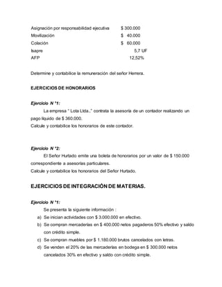 Asignación por responsabilidad ejecutiva $ 300.000
Movilización $ 40.000
Colación $ 60.000
Isapre 5,7 UF
AFP 12,52%
Determine y contabilice la remuneración del señor Herrera.
EJERCICIOS DE HONORARIOS
Ejercicio N °1:
La empresa “ Lota Ltda..” contrata la asesoría de un contador realizando un
pago líquido de $ 360.000.
Calcule y contabilice los honorarios de este contador.
Ejercicio N °2:
El Señor Hurtado emite una boleta de honorarios por un valor de $ 150.000
correspondiente a asesorías particulares.
Calcule y contabilice los honorarios del Señor Hurtado.
EJERCICIOS DE INTEGRACIÓN DE MATERIAS.
Ejercicio N °1:
Se presenta la siguiente información :
a) Se inician actividades con $ 3.000.000 en efectivo.
b) Se compran mercaderías en $ 400.000 netos pagaderos 50% efectivo y saldo
con crédito simple.
c) Se compran muebles por $ 1.180.000 brutos cancelados con letras.
d) Se venden el 20% de las mercaderías en bodega en $ 300.000 netos
cancelados 30% en efectivo y saldo con crédito simple.
 