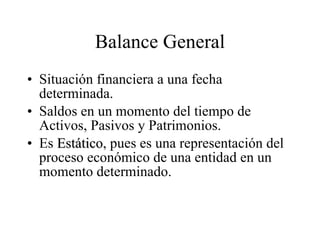 Balance General Situación financiera a una fecha determinada. Saldos en un momento del tiempo de Activos, Pasivos y Patrimonios. Es  Estático , pues es una representación del proceso económico de una entidad en un momento determinado. 