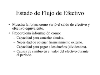 Estado de Flujo de Efectivo Muestra la forma como varió el saldo de efectivo y efectivo equivalente. Proporciona información como: Capacidad para cancelar deudas. Necesidad de obtener financiamiento externo. Capacidad para pagar a los dueños (dividendos). Causas de cambio en el valor del efectivo durante el periodo. 