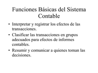 Funciones Básicas del Sistema Contable Interpretar y registrar los efectos de las transacciones. Clasificar las transacciones en grupos adecuados para efectos de informes contables. Resumir y comunicar a quienes toman las decisiones. 