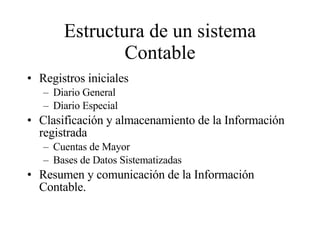 Estructura de un sistema Contable Registros iniciales Diario General Diario Especial Clasificación y almacenamiento de la Información registrada Cuentas de Mayor Bases de Datos Sistematizadas Resumen y comunicación de la Información Contable. 