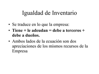 Igualdad de Inventario Se traduce en lo que la empresa: Tiene + le adeudan = debe a terceros + debe a dueños. Ambos lados de la ecuación son dos apreciaciones de los mismos recursos de la Empresa 