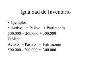 Igualdad de Inventario Ejemplo: Activo  = Pasivo  + Patrimonio 500.000 = 200.000 + 300.000 O bien: Activo  – Pasivo  =  Patrimonio  500.000 - 200.000 =  300.000 