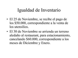 Igualdad de Inventario El 25 de Noviembre, se recibe el pago de los $50.000, correspondiente a la venta de los utensilios. El 30 de Noviembre se arrienda un terreno aledaño al restaurant, para estacionamiento, cancelando $60.000, correspondiente a los meses de Diciembre y Enero. 