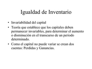 Igualdad de Inventario Invariabilidad del capital Teoría que establece que los capitales deben permanecer invariables, para determinar el aumento o disminución en el transcurso de un periodo determinado. Como el capital no puede variar se crean dos cuentas: Perdidas y Ganancias. 