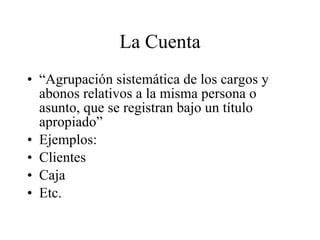 La Cuenta “ Agrupación sistemática de los cargos y abonos relativos a la misma persona o asunto, que se registran bajo un título apropiado” Ejemplos: Clientes Caja Etc. 