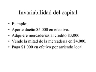 Invariabilidad del capital Ejemplo: Aporte dueño $5.000 en efectivo. Adquiere mercaderías al crédito $3.000 Vende la mitad de la mercadería en $4.000. Paga $1.000 en efctivo por arriendo local 