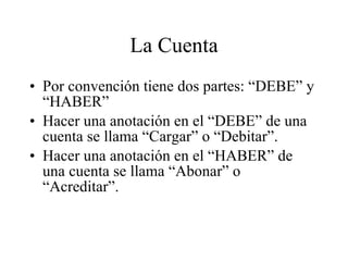 La Cuenta Por convención tiene dos partes: “DEBE” y “HABER” Hacer una anotación en el “DEBE” de una cuenta se llama “Cargar” o “Debitar”. Hacer una anotación en el “HABER” de una cuenta se llama “Abonar” o “Acreditar”. 