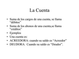La Cuenta Suma de los cargos de una cuenta, se llama “débitos” Suma de los abonos de una cuenta,se llama “créditos” Ejemplos Una cuenta es: ACREEDORA: cuando su saldo es “Acreedor” DEUDORA:  Cuando su saldo es “Deudor”. 