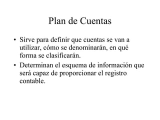 Plan de Cuentas Sirve para definir que cuentas se van a utilizar, cómo se denominarán, en qué forma se clasificarán. Determinan el esquema de información que será capaz de proporcionar el registro contable. 